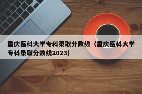 重庆医科大学专科录取分数线（重庆医科大学专科录取分数线2023）