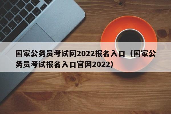 国家公务员考试网2022报名入口（国家公务员考试报名入口官网2022）