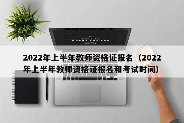 2022年上半年教师资格证报名（2022年上半年教师资格证报名和考试时间）