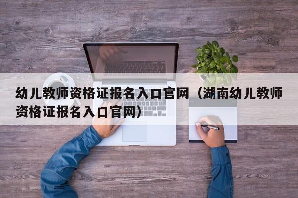 幼儿教师资格证报名入口官网（湖南幼儿教师资格证报名入口官网）