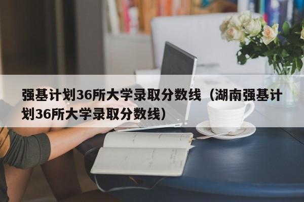 强基计划36所大学录取分数线（湖南强基计划36所大学录取分数线）