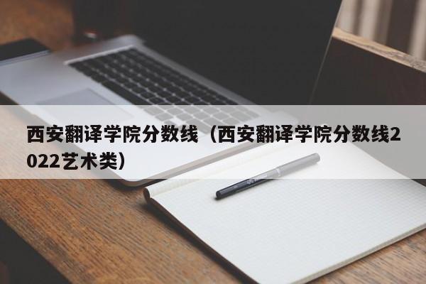 西安翻译学院分数线（西安翻译学院分数线2022艺术类）