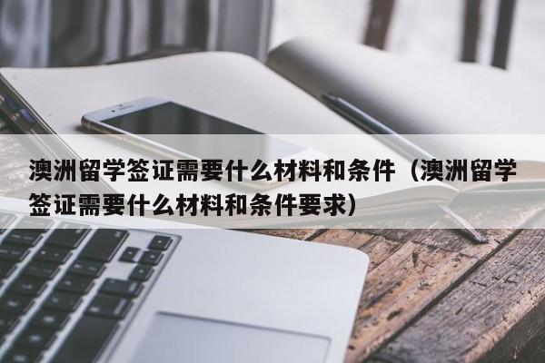 澳洲留学签证需要什么材料和条件（澳洲留学签证需要什么材料和条件要求）