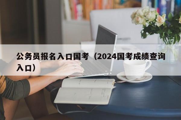 公务员报名入口国考（2024国考成绩查询入口）