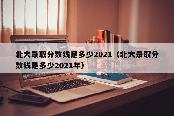 北大录取分数线是多少2021（北大录取分数线是多少2021年）