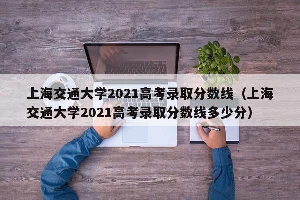 上海交通大学2021高考录取分数线（上海交通大学2021高考录取分数线多少分）