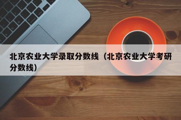 北京农业大学录取分数线（北京农业大学考研分数线）