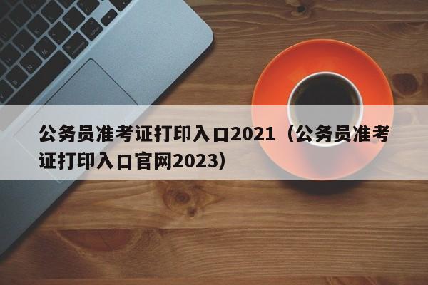 公务员准考证打印入口2021（公务员准考证打印入口官网2023）