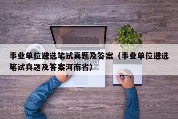 事业单位遴选笔试真题及答案（事业单位遴选笔试真题及答案河南省）