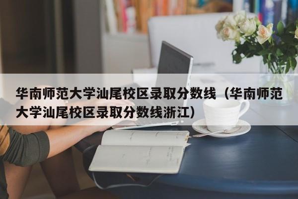 华南师范大学汕尾校区录取分数线（华南师范大学汕尾校区录取分数线浙江）