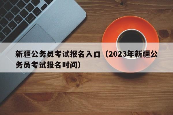 新疆公务员考试报名入口（2023年新疆公务员考试报名时间）