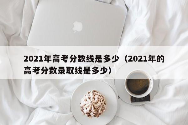 2021年高考分数线是多少（2021年的高考分数录取线是多少）