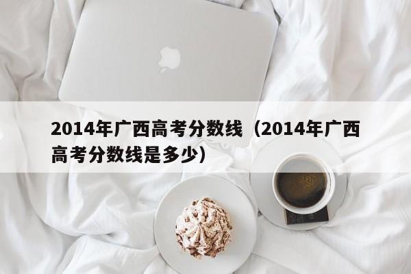 2014年广西高考分数线（2014年广西高考分数线是多少）