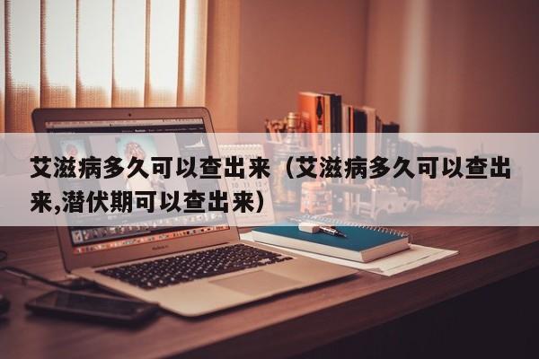 艾滋病多久可以查出来（艾滋病多久可以查出来,潜伏期可以查出来）