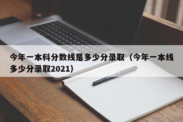 今年一本科分数线是多少分录取（今年一本线多少分录取2021）