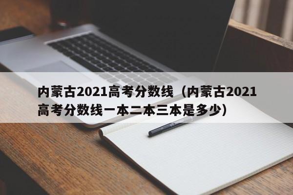 内蒙古2021高考分数线（内蒙古2021高考分数线一本二本三本是多少）