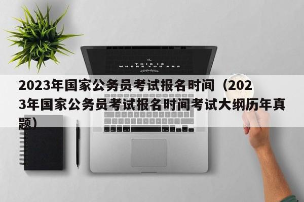 2023年国家公务员考试报名时间（2023年国家公务员考试报名时间考试大纲历年真题）