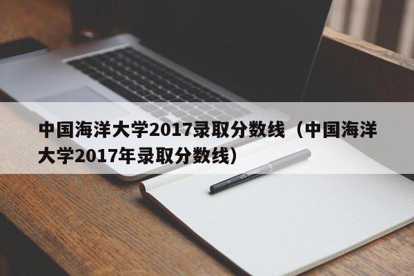 中国海洋大学2017录取分数线（中国海洋大学2017年录取分数线）