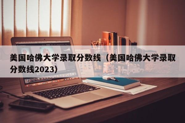 美国哈佛大学录取分数线（美国哈佛大学录取分数线2023）