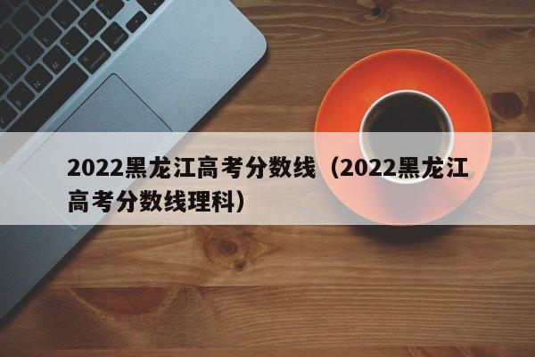 2022黑龙江高考分数线（2022黑龙江高考分数线理科）