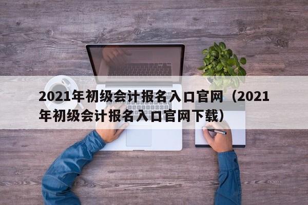 2021年初级会计报名入口官网（2021年初级会计报名入口官网下载）