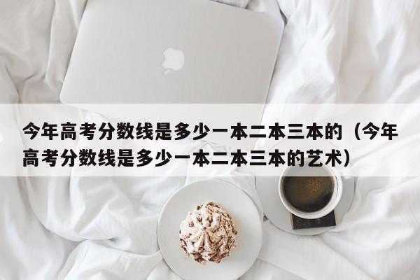 今年高考分数线是多少一本二本三本的（今年高考分数线是多少一本二本三本的艺术）