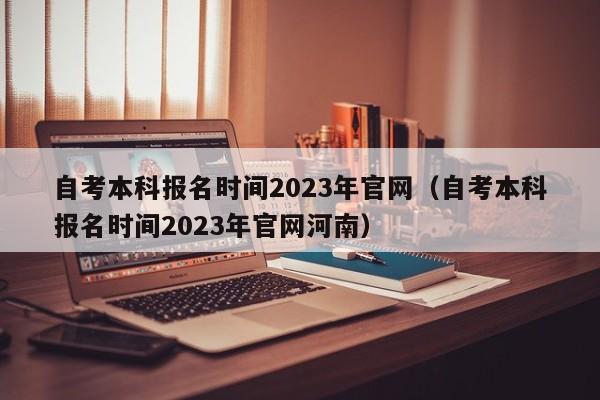 自考本科报名时间2023年官网（自考本科报名时间2023年官网河南）