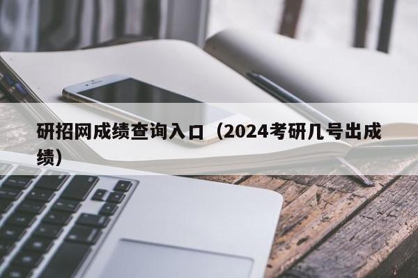 研招网成绩查询入口（2024考研几号出成绩）