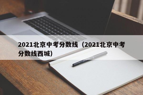 2021北京中考分数线（2021北京中考分数线西城）