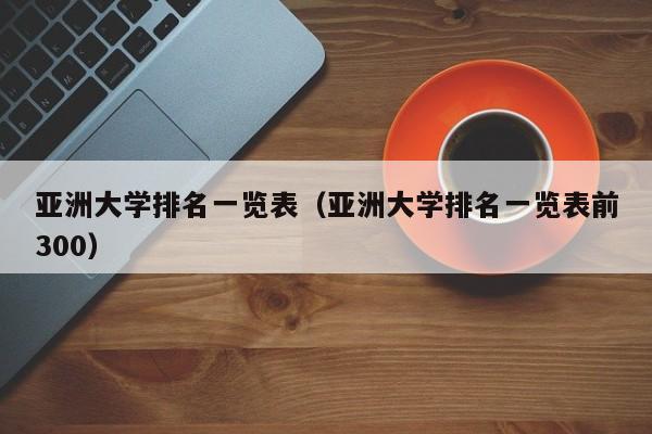 亚洲大学排名一览表（亚洲大学排名一览表前300）