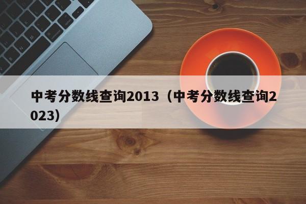 中考分数线查询2013（中考分数线查询2023）