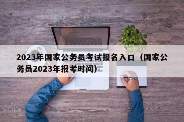 2023年国家公务员考试报名入口（国家公务员2023年报考时间）