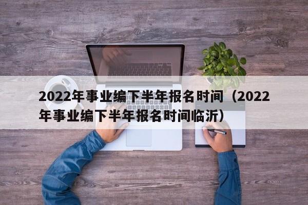 2022年事业编下半年报名时间（2022年事业编下半年报名时间临沂）