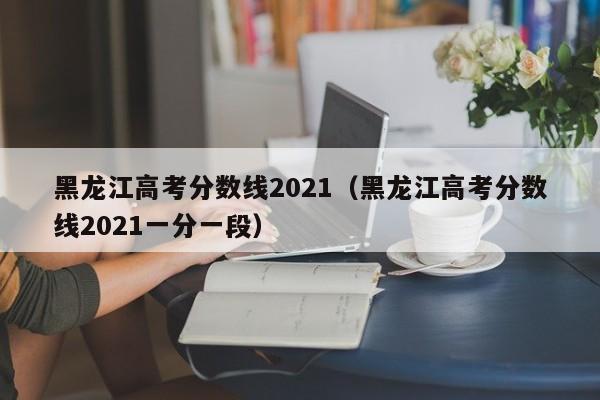 黑龙江高考分数线2021（黑龙江高考分数线2021一分一段）