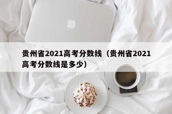 贵州省2021高考分数线（贵州省2021高考分数线是多少）