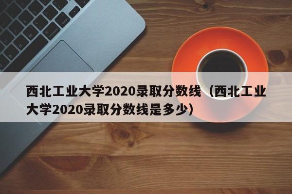 西北工业大学2020录取分数线（西北工业大学2020录取分数线是多少）