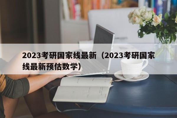 2023考研国家线最新（2023考研国家线最新预估数学）