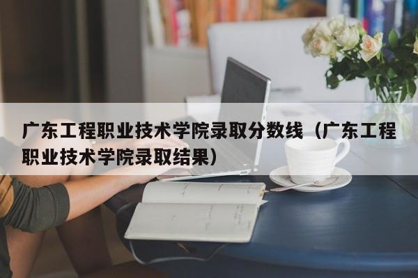 广东工程职业技术学院录取分数线（广东工程职业技术学院录取结果）