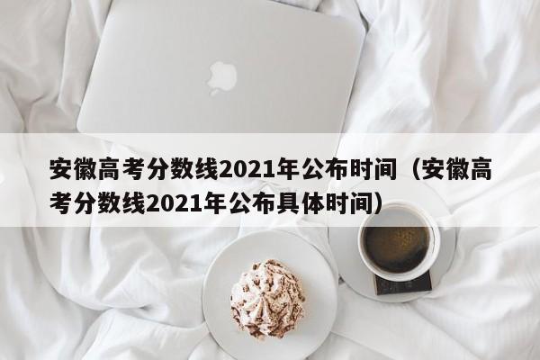 安徽高考分数线2021年公布时间（安徽高考分数线2021年公布具体时间）