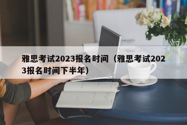 雅思考试2023报名时间（雅思考试2023报名时间下半年）