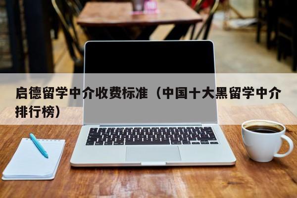 启德留学中介收费标准（中国十大黑留学中介排行榜）