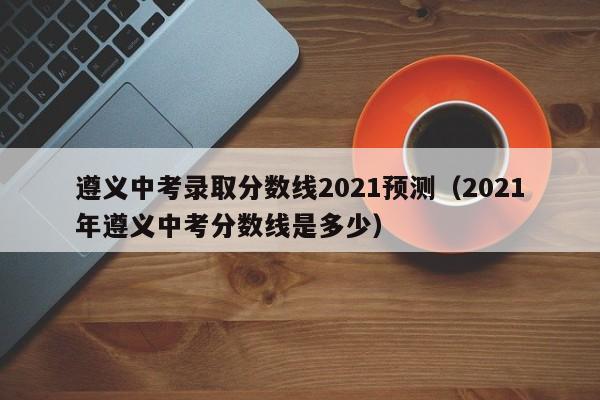 遵义中考录取分数线2021预测（2021年遵义中考分数线是多少）